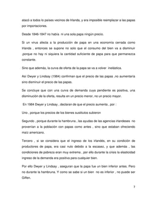 atacó a todos lo países vecinos de Irlanda, y era imposible reemplazar a las papas 
por importaciones.

Desde 1846­1847 no había  ni una sola papa ningún precio.

Si   un   virus   afecta   a   la   producción   de   papa   en   una   economía   cerrada   como 
Irlanda   ,  entonces  se   supone  no   solo   que   el   consumo   del   bien   va   a   disminuir 
,porque no hay ni siquiera la cantidad suficiente de papa para que permanezca 
constante.  

Sino que además, la curva de oferta de la papa se va a volver  inelástica.

Así Dwyer y Lindsay (1984) confirman que el precio de las papas ,no aumentaría 
sino disminuir el precio de las papas.

Se   concluye   que   con   una   curva   de   demanda   cuya   pendiente   es   positiva,   una 
disminución de la oferta, resulta en un precio menor, no un precio mayor.

 En 1984 Dwyer y Lindsay , declaran de que el precio aumenta , por :

Uno , porque los precios de los bienes sustitutos subieron

Segundo , porque durante la hambruna , las ayudas de las agencias irlandeses  no 
provenían a la población con papas como antes , sino que estaban ofreciendo 
maíz americano.

Tercero   ,   si   se   considera   que   el   ingreso   de   los   irlandés,   en   su   condición   de 
productores   de   papa,   era   casi   nulo   debido   a   la   escasez,   y   que   además   ,   las 
condiciones de pobreza eran muy extrema , por ello durante la crisis la elasticidad 
ingreso de la demanda era positiva para cualquier bien.

Por ello Dwyer y Lindsay , aseguran que la papa fue un bien inferior antes. Pero 
no durante la hambruna. Y como se sabe si un bien  no es inferior , no puede ser 
Giffen.

                                                                                                      7
 