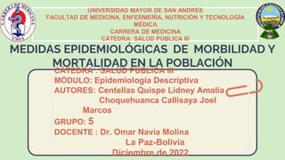 UNIVERSIDAD MAYOR DE SAN ANDRÉS
FACULTAD DE MEDICINA, ENFERMERÍA, NUTRICIÓN Y TECNOLOGÍA
MÉDICA
CARRERA DE MEDICINA
CÁTEDRA: SALUD PÚBLICA III
CÁTEDRA : SALUD PÚBLICA III
MÓDULO: Epidemiología Descriptiva
AUTORES: Centellas Quispe Lidney Amalia
Choquehuanca Callisaya Joel
Marcos
GRUPO: 5
DOCENTE : Dr. Omar Navia Molina
La Paz-Bolivia
Diciembre de 2022
 