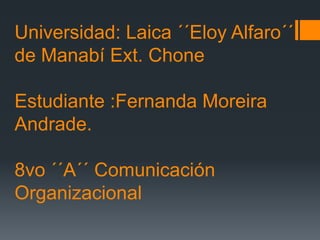 Universidad: Laica ´´Eloy Alfaro´´
de Manabí Ext. Chone
Estudiante :Fernanda Moreira
Andrade.
8vo ´´A´´ Comunicación
Organizacional

 