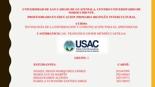 UNIVERSIDAD DE SAN CARLOS DE GUATEMALA, CENTRO UNIVERSITARIO DE
NOROCCIDENTE.
PROFESORADO EN EDUCACION PRIMARIA BILINGÜE INTERCULTURAL.
CURSO:
TECNOLOGÍA DE LA INFORMACIÓN Y COMUNICACIÓN PARA EL APRENDIZAJE.
CATEDRÁTICO: LIC. FRANCISCO JAVIER MENDÉZ CASTILLO.
GRUPO: 5
ESTUDIANTES: CARNÉ:
DANIEL DIEGO MARQUIREZ GÓMEZ 201647099
MARÍA LUCAS MARTÍN 202148863
DIEGO RAMOS ALONZO 202130771
ISABELA YURANDIR SANTIZO JORGE 202148852
 