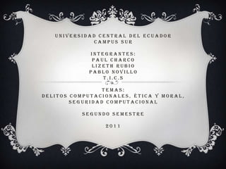 UNIVERSIDAD CENTRAL DEL ECUADOR
              CAMPUS SUR

            INTEGRANTES:
             PAUL CHARCO
             LIZETH RUBIO
            PABLO NOVILLO
                T.I.C.S

                 TEMAS:
DELITOS COMPUTACIONALES, ÉTICA Y MORAL,
        SEGURIDAD COMPUTACIONAL

           SEGUNDO SEMESTRE

                 2011
 