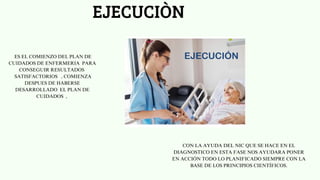 EJECUCIÒN
ES EL COMIENZO DEL PLAN DE
CUIDADOS DE ENFERMERIA PARA
CONSEGUIR RESULTADOS
SATISFACTORIOS , COMIENZA
DESPUES DE HABERSE
DESARROLLADO EL PLAN DE
CUIDADOS ,
CON LA AYUDA DEL NIC QUE SE HACE EN EL
DIAGNOSTICO EN ESTA FASE NOS AYUDARA PONER
EN ACCIÓN TODO LO PLANIFICADO SIEMPRE CON LA
BASE DE LOS PRINCIPIOS CIENTÍFICOS.
 
