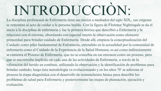 La disciplina profesional de Enfermería tiene sus inicios a mediados del siglo XIX,, sus orígenes
se remontan al acto de cuidar a la persona herida. Con la figura de Florence Nightingale se da el
inicio a la disciplina de enfermería y fue la primera teórica que describió a Enfermería y la
relacionó con el entorno, abordando con especial interés la observación como elemento
primordial para brindar cuidado de Enfermería. Desde allí, empieza la conceptualización del
Cuidado como pilar fundamental de Enfermería, entendido en la actualidad por la comunidad de
enfermería como el Cuidado de la Experiencia de la Salud Humana; es así como indirectamente
se cimienta el Proceso de Enfermería, que no se concebía en ese entonces como un proceso, pero
que se encontraba implícito en cada una de las actividades de Enfermería, a través de la
valoración del herido en combate, utilizando la observación y la identificación de problemas para
brindar cuidado; luego ésta metodología va evolucionando y en los años 70’ se adiciona al
proceso la etapa diagnóstica con el desarrollo de nomenclatura básica para describir los
problemas de salud para Enfermería y posteriormente las etapas de planeación, ejecución y
evaluación.
INTRODUCCIÒN:
 