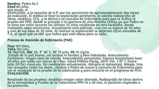 Nombre: Pedro AL.C
Edad:60 años
que acude, el
09/01/2001, a la consulta de A.P. por tos persistente de aproximadamente dos meses
de evolución. El médico le hace la exploración pertinente, le solicita radiografía de
tórax, analítica, ECG y lo deriva a la consulta de Enfermería para que se realice la
prueba del PPD, donde se procede a la apertura de una Historia Clínica ya que Pedro no
la tiene por estar durante los últimos 25 años residiendo en otra localidad, donde
trabajaba como electricista. Actualmente está jubilado, vive con su esposa de 50 años
y uno de sus hijos de 20 años. Al realizar la exploración se detectan cifras elevadas de
T.A, al igual que un IMC que indica que está obeso para su talla.
Proceso de Atención de Enfermería (PAE)
Peso 107 Kilos,
Talla 165 cms,
TA 180/120, IMC 39, T° 36° C, FC 77 p/m, FR 19 r/p/m.
Estado de la piel buena, sin ulceras ni heridas y bien hidratada. Antecedentes
Familiares: ningún dato de interés. Antecedentes personales: Ingreso hospitalario hace
30 años por caída con rotura de | Rev. Salud Pública Parag. 2013; Vol. 3 Nº 1; Enero-
Julio 201343 clavícula. Sin medicación actualmente. Alérgico al metamizol. Miopía. Una
vez recogidos todos los datos, citamos a Pedro de nuevo a consulta de Enfermería para
ver el resultado de la prueba de la tuberculina y para incluirlo en el programa de HTA.
EVALUACIÒN
Resultado de las pruebas: Analítica ningún valor alterado, Radiografía de tórax dentro
de la normalidad y Prueba de la Tuberculina PPD 16 x 20 mm, el paciente respondio a
los preescrito.
 