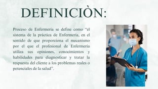 Proceso de Enfermería se define como “el
sistema de la práctica de Enfermería, en el
sentido de que proporciona el mecanismo
por el que el profesional de Enfermería
utiliza sus opiniones, conocimientos y
habilidades para diagnosticar y tratar la
respuesta del cliente a los problemas reales o
potenciales de la salud”.
DEFINICIÒN:
 