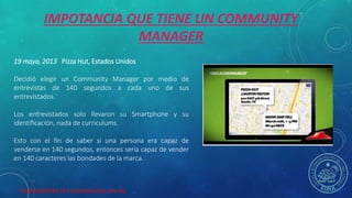 HERRAMIENTAS DE COLABORACION DIGITAL
19 mayo, 2013 Pizza Hut, Estados Unidos
Decidió elegir un Community Manager por medio de
entrevistas de 140 segundos a cada uno de sus
entrevistados.
Los entrevistados solo llevaron su Smartphone y su
identificación, nada de curriculums.
Esto con el fin de saber si una persona era capaz de
venderse en 140 segundos, entonces seria capaz de vender
en 140 caracteres las bondades de la marca.
IMPOTANCIA QUE TIENE UN COMMUNITY
MANAGER
 
