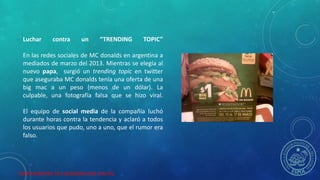 HERRAMIENTAS DE COLABORACION DIGITAL
Luchar contra un “TRENDING TOPIC”
En las redes sociales de MC donalds en argentina a
mediados de marzo del 2013. Mientras se elegía al
nuevo papa, surgió un trending topic en twitter
que aseguraba MC donalds tenía una oferta de una
big mac a un peso (menos de un dólar). La
culpable, una fotografía falsa que se hizo viral.
El equipo de social media de la compañía luchó
durante horas contra la tendencia y aclaró a todos
los usuarios que pudo, uno a uno, que el rumor era
falso.
 