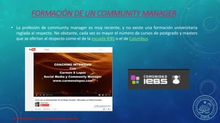HERRAMIENTAS DE COLABORACION DIGITAL
FORMACIÓN DE UN COMMUNITY MANAGER
• La profesión de community manager es muy reciente, y no existe una formación universitaria
reglada al respecto. No obstante, cada vez es mayor el número de cursos de postgrado y masters
que se ofertan al respecto como el de la escuela IEBS o el de Columbus.
 
