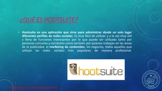 HERRAMIENTAS DE COLABORACION DIGITAL
¿QUÉ ES HOOTSUITE?
• Hootsuite es una aplicación que sirve para administrar desde un solo lugar
diferentes perfiles de redes sociales. Es muy fácil de utilizar, y a la vez muy útil
y llena de funciones interesantes por lo que puede ser utilizada tanto por
personas comunes y corrientes como también por quienes trabajan en las áreas
de la publicidad, el marketing de contenidos, los negocios, todos aquellos que
utilizan las redes sociales más populares de manera profesional.
 