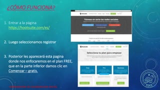 HERRAMIENTAS DE COLABORACION DIGITAL
¿CÓMO FUNCIONA?
1. Entrar a la página
https://hootsuite.com/es/
2. Luego seleccionamos registrar
3. Posterior les aparecerá esta pagina
donde nos enfocaremos en el plan FREE,
que en la parte inferior damos clic en
Comenzar – gratis.
 