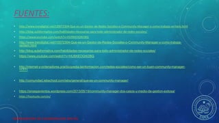 HERRAMIENTAS DE COLABORACION DIGITAL
FUENTES:
• http://www.trendigital.net/t10072304-Que-es-un-Gestor-de-Redes-Sociales-o-Community-Manager-y-como-trabaja-veritem.html
• http://blog.aulaformativa.com/habilidades-necesarias-para-todo-administrador-de-redes-sociales/
• https://www.youtube.com/watch?v=HU9XEOQW2BQ
• http://www.trendigital.net/t10072304-Que-es-un-Gestor-de-Redes-Sociales-o-Community-Manager-y-como-trabaja-
veritem.html
• http://blog.aulaformativa.com/habilidades-necesarias-para-todo-administrador-de-redes-sociales/
• https://www.youtube.com/watch?v=HU9XEOQW2BQ
• http://internet-y-ordenadores.practicopedia.lainformacion.com/redes-sociales/como-ser-un-buen-community-manager-
11771
• http://comunidad.iebschool.com/iebs/general/que-es-un-community-manager/
• https://sinaspavientos.wordpress.com/2013/05/19/community-manager-dos-casos-y-medio-de-gestion-exitosa/
• https://hootsuite.com/es/
 