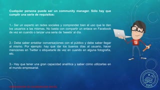 HERRAMIENTAS DE COLABORACION DIGITAL
Cualquier persona puede ser un community manager. Sólo hay que
cumplir una serie de requisitos:
1.- Ser un experto en redes sociales y comprender bien el uso que le dan
los usuarios a las mismas. No basta con compartir un enlace en Facebook
de vez en cuando o lanzar una serie de ‘tweets’ al día.
2.- Debe saber entablar conversaciones con el público y debe saber llegar
al mismo. Por ejemplo: hay que dar los buenos días al usuario, hacer
menciones en Twitter o etiquetarle de vez en cuando en alguna fotografía,
etc.
3.- Hay que tener una gran capacidad analítica y saber cómo utilizarlas en
el mundo empresarial.
 