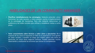 HERRAMIENTAS DE COLABORACION DIGITAL
HABILIDADES DE UN COMMUNITY MANAGER
• Planificar detalladamente las estrategias: Deberás entender cómo
funcionan las rede sociales y cómo puedes usarla e implementarla
en la estrategia de marketing. Para ello deberás determinar tu
audiencia y las redes sociales que utilizan y establecer metas a corto
plazo.
• Tener conocimiento sobre técnicas y saber cómo y ejecutarlas: En la
mayoría de los casos la respuesta se halla en tu experiencia como gestor
de redes sociales y también en blogs que hablen sobre este tema en
particular, así como otros negocios exitosos. Puedes aprender mucho
observando y analizando las acciones que toman tu competencia.
 