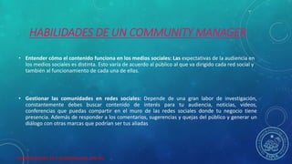 HERRAMIENTAS DE COLABORACION DIGITAL
HABILIDADES DE UN COMMUNITY MANAGER
• Entender cómo el contenido funciona en los medios sociales: Las expectativas de la audiencia en
los medios sociales es distinta. Esto varía de acuerdo al público al que va dirigido cada red social y
también al funcionamiento de cada una de ellas.
• Gestionar las comunidades en redes sociales: Depende de una gran labor de investigación,
constantemente debes buscar contenido de interés para tu audiencia, noticias, videos,
conferencias que puedas compartir en el muro de las redes sociales donde tu negocio tiene
presencia. Además de responder a los comentarios, sugerencias y quejas del público y generar un
diálogo con otras marcas que podrían ser tus aliadas
 