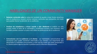HERRAMIENTAS DE COLABORACION DIGITAL
HABILIDADES DE UN COMMUNITY MANAGER
• Redactar contenido valor:la redacción también te ayuda a crear títulos atractivos
para tu audiencia y resumir ciertas noticias o artículos que compartes, de modo
que puedas llamar la atención de tu audiencia.
• Analizar las estadísticas y actuar acorde a ello: Mediante el análisis no sólo
puedes medir el éxito de tu estrategia y modificarla acorde a los números, sino
también puedes conocer un poco más sobre las preferencias de tu audiencia.
• Comunicarse con la audiencia y el cliente: Las habilidades comunicativas son
necesarias para poder mantener informado a tus clientes y es importante que
desarrollas tu habilidad comunicativa a nivel oral de modo que estés preparado si
tu cliente quiere alguna reunión o prefiere que le informes directamente.
 