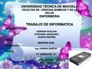 UNIVERSIDAD TÉCNICA DE MACHALA
FACULTAD DE CIENCIAS QUIMICAS Y DE LA
SALUD
ENFERMERIA
TRABAJO DE INFORMATICA
INTEGRANTES:
ADRIANA RUILOVA
STEFANIE UNUZUNGO
ROSITA RIOFRIO
TEMA:
MEMORIA ROM
PROFESORA:
Ing. KARINA GARCIA
CURSO:
1ER SEMESTRE “A”
AÑO LECTIVO
2014 - 2015
 