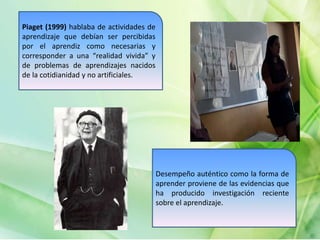 Piaget (1999) hablaba de actividades de
aprendizaje que debían ser percibidas
por el aprendiz como necesarias y
corresponder a una “realidad vivida” y
de problemas de aprendizajes nacidos
de la cotidianidad y no artificiales.
Desempeño auténtico como la forma de
aprender proviene de las evidencias que
ha producido investigación reciente
sobre el aprendizaje.
 