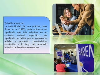 Yo hable acerca de:
La autenticidad de una práctica, para
Brown et al (1989), parte entonces del
significado que ésta adquiere en un
contexto cultural especifico; ese
significado se define por su coherencia,
utilidad y propósito, características
construidas a lo largo del desarrollo
histórico de la cultura en cuestión.
 