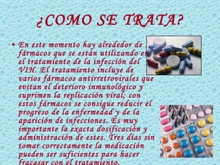 ¿COMO SE TRATA? En este momento hay alrededor de 15 fármacos que se están utilizando en el tratamiento de la infección del VIH. El tratamiento incluye de varios fármacos antirretrovirales que evitan el deterioro inmunológico y suprimen la replicación viral; con estos fármacos se consigue  reducir el progreso de la enfermedad y de la aparición de infecciones.  Es muy importante la exacta dosificación y administración de estes. Tres días sin tomar correctamente la medicación pueden ser suficientes para hacer fracasar con el tratamiento. 