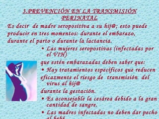 3.PREVENCIÓN EN LA TRANSMISIÓN PERINATAL Las mujeres seropostivas (infectadas por el VIH) que estén embarazadas deben saber que:  •  Hay  tratamientos específicos  que reducen eficazmente el riesgo de  transmisión  del virus al hij@ durante la gestación. •  Es aconsejable la cesárea debido a la gran cantidad de sangre. •  Las madres infectadas no deben dar pecho al bebé.   Es decir  de madre seropositiva a su hij@; esto puede producir en tres momentos: durante el embarazo, durante el parto o durante la lactancia. 
