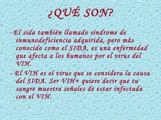 ¿QUÉ SON? -  El sida también llamado síndrome de inmunodeficiencia adquirida, pero más conocido como el SIDA, es una enfermedad que afecta a los humanos por el virus del VIH. - El VIH es el virus que se considera la causa del SIDA. Ser VIH+ quiere decir que tu sangre muestra señales de estar infectada con el VIH.  