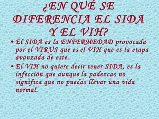 ¿EN QUÉ SE DIFERENCIA EL SIDA Y EL VIH? El SIDA es la ENFERMEDAD provocada por el VIRUS que es el VIH que es la etapa avanzada de este. El VIH no quiere decir tener SIDA, es la infección que aunque la padezcas no significa que no puedas llevar una vida normal. 