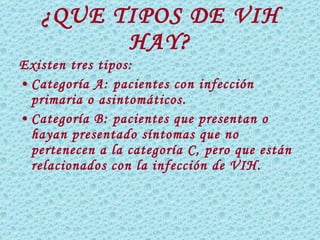 ¿QUE TIPOS DE VIH HAY? Existen tres tipos: Categoría A: pacientes con infección primaria o asintomáticos. Categoría B: pacientes que presentan o hayan presentado síntomas que no pertenecen a la categoría C, pero que están relacionados con la infección de VIH. 
