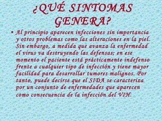 ¿QUÉ SINTOMAS GENERA? Al principio aparecen infecciones sin importancia y otros problemas como las alteraciones en la piel. Sin embargo, a medida que avanza la enfermedad el virus va destruyendo las defensas; en ese momento el paciente está prácticamente indefenso frente a cualquier tipo de infección y tiene mayor facilidad para desarrollar tumores malignos. Por tanto, puede decirse que el SIDA se caracteriza por un conjunto de enfermedades que aparecen como consecuencia de la infección del VIH.   