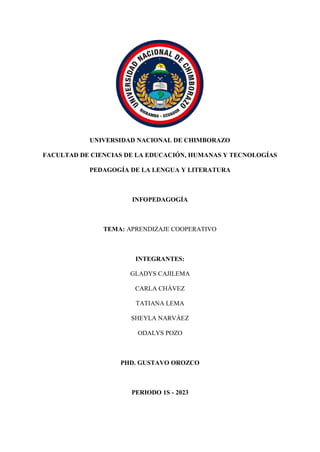 UNIVERSIDAD NACIONAL DE CHIMBORAZO
FACULTAD DE CIENCIAS DE LA EDUCACIÓN, HUMANAS Y TECNOLOGÍAS
PEDAGOGÍA DE LA LENGUA Y LITERATURA
INFOPEDAGOGÍA
TEMA: APRENDIZAJE COOPERATIVO
INTEGRANTES:
GLADYS CAJILEMA
CARLA CHÁVEZ
TATIANA LEMA
SHEYLA NARVÁEZ
ODALYS POZO
PHD. GUSTAVO OROZCO
PERIODO 1S - 2023
 