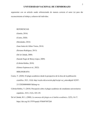 3
UNIVERSIDAD NACIONAL DE CHIMBORAZO
argumentar con un artículo usado referenciando de manera correcta al autor (a) para dar
reconocimiento al trabajo y esfuerzo del individuo.
REFERENCIAS
(Gantús, 2016)
(Castro, 2020)
(Hernández, 2016)
(Juan Juárez & Alfaro Torres, 2014)
(Perianes Rodríguez, 2013)
(De la Cabada, 2008)
(Sureda Negre & Morey López, 2009)
(Cebrián Robles, 2018)
(Gómez Espinosa et al., 2022)
BIBLIOGRAFIA
Castro, Y. (2020). El plagio académico desde la perspectiva de la ética de la publicación
científica. 2021, 31(4). http://scielo.sld.cu/scielo.php?script=sci_arttext&pid=S2307-
21132020000400015&lang=es
Cebrián Robles, V. (2018). Percepción sobre el plagio académico de estudiantes universitarios
españoles. 2018, 21(2), 105-129.
De la Cabada, M. L. (2008). La amenaza del plagio en el ámbito académico. 5(25), 16-17.
https://doi.org/10.17979/spudc.9788497497268
 