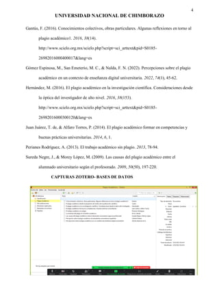 4
UNIVERSIDAD NACIONAL DE CHIMBORAZO
Gantús, F. (2016). Conocimientos colectivos, obras particulares. Algunas reflexiones en torno al
plagio académico1. 2016, 38(14).
http://www.scielo.org.mx/scielo.php?script=sci_arttext&pid=S0185-
26982016000400017&lang=es
Gómez Espinosa, M., San Emeterio, M. C., & Nalda, F. N. (2022). Percepciones sobre el plagio
académico en un contexto de enseñanza digital universitaria. 2022, 74(1), 45-62.
Hernández, M. (2016). El plagio académico en la investigación científica. Consideraciones desde
la óptica del investigador de alto nivel. 2016, 38(153).
http://www.scielo.org.mx/scielo.php?script=sci_arttext&pid=S0185-
26982016000300120&lang=es
Juan Juárez, T. de, & Alfaro Torres, P. (2014). El plagio académico formar en competencias y
buenas prácticas universitarias. 2014, 6, 1.
Perianes Rodríguez, A. (2013). El trabajo académico sin plagio. 2013, 78-94.
Sureda Negre, J., & Morey López, M. (2009). Las causas del plagio académico entre el
alumnado universitario según el profesorado. 2009, 50(50), 197-220.
CAPTURAS ZOTERO- BASES DE DATOS
 