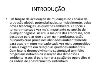 INTRODUÇÃO
• Em função da aceleração de mudanças no cenário de
produção global, potencializadas, principalmente, pelas
novas tecnologias, as questões ambientais e sociais
tornaram-se cada vez mais importante na gestão de
qualquer negócio. Assim, a maioria das empresas, com
destaque para as que atuam na manufatura, estão
buscando criar processos alinhados ambientalmente
para atuarem num mercado cada vez mais competitivo
e mais exigente em relação as questões ambientais.
Com isso, o desenvolvimento sustentável tem feito
progressos notáveis na inserção das dimensões
ambiental e social para tornar a gestão de operações e
da cadeia de abastecimento sustentável.
 
