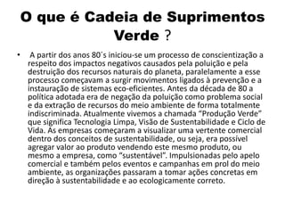 O que é Cadeia de Suprimentos
Verde ?
• A partir dos anos 80´s iniciou-se um processo de conscientização a
respeito dos impactos negativos causados pela poluição e pela
destruição dos recursos naturais do planeta, paralelamente a esse
processo começavam a surgir movimentos ligados à prevenção e a
instauração de sistemas eco-eficientes. Antes da década de 80 a
política adotada era de negação da poluição como problema social
e da extração de recursos do meio ambiente de forma totalmente
indiscriminada. Atualmente vivemos a chamada “Produção Verde”
que significa Tecnologia Limpa, Visão de Sustentabilidade e Ciclo de
Vida. As empresas começaram a visualizar uma vertente comercial
dentro dos conceitos de sustentabilidade, ou seja, era possível
agregar valor ao produto vendendo este mesmo produto, ou
mesmo a empresa, como “sustentável”. Impulsionadas pelo apelo
comercial e também pelos eventos e campanhas em prol do meio
ambiente, as organizações passaram a tomar ações concretas em
direção à sustentabilidade e ao ecologicamente correto.
 