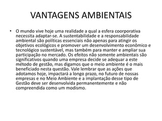 VANTAGENS AMBIENTAIS
• O mundo vive hoje uma realidade a qual a esfera coorporativa
necessita adaptar-se. A sustentabilidade e a responsabilidade
ambiental são políticas essenciais não apenas para atingir os
objetivos ecológicos e promover um desenvolvimento econômico e
tecnológico sustentável, mas também para manter e ampliar sua
participação no mercado. Os efeitos não somente ambientais são
significativos quando uma empresa decide se adequar a este
método de gestão, mas digamos que o meio ambiente é o mais
beneficiado nesta questão. Vale lembrar que as ações que
adotamos hoje, impactará a longo prazo, no futuro de nossas
empresas e no Meio Ambiente e a implantação desse tipo de
Gestão deve ser desenvolvida permanentemente e não
compreendida como um modismo.
 