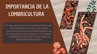 IMPORTANCIA DE LA
LOMBRICULTURA
El cultivo de lombrices es una alternativa que tiene
varias finalidades, entre las que se pueden
mencionar la producción de materia orgánica, rica
en nutrientes y en microorganismos que mejoran
la fertilidad del suelo y por lo tanto mejora la
productividad de las plantas.
 