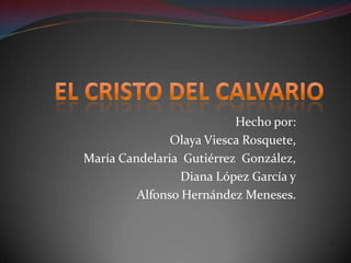 EL CRISTO DEL CALVARIO Hecho por: Olaya Viesca Rosquete, María Candelaria  Gutiérrez  González, Diana López García y Alfonso Hernández Meneses. 