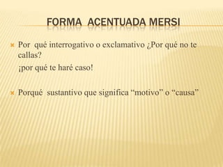 FORMA ACENTUADA MERSI
   Por qué interrogativo o exclamativo ¿Por qué no te
    callas?
    ¡por qué te haré caso!

   Porqué sustantivo que significa “motivo” o “causa”
 