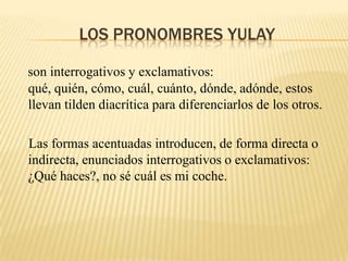 LOS PRONOMBRES YULAY

son interrogativos y exclamativos:
qué, quién, cómo, cuál, cuánto, dónde, adónde, estos
llevan tilden diacrítica para diferenciarlos de los otros.

Las formas acentuadas introducen, de forma directa o
indirecta, enunciados interrogativos o exclamativos:
¿Qué haces?, no sé cuál es mi coche.
 