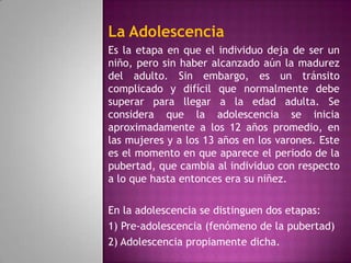 La Adolescencia
Es la etapa en que el individuo deja de ser un
niño, pero sin haber alcanzado aún la madurez
del adulto. Sin embargo, es un tránsito
complicado y difícil que normalmente debe
superar para llegar a la edad adulta. Se
considera que la adolescencia se inicia
aproximadamente a los 12 años promedio, en
las mujeres y a los 13 años en los varones. Este
es el momento en que aparece el periodo de la
pubertad, que cambia al individuo con respecto
a lo que hasta entonces era su niñez.

En la adolescencia se distinguen dos etapas:
1) Pre-adolescencia (fenómeno de la pubertad)
2) Adolescencia propiamente dicha.
 