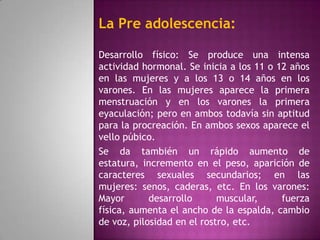 La Pre adolescencia:

Desarrollo físico: Se produce una intensa
actividad hormonal. Se inicia a los 11 o 12 años
en las mujeres y a los 13 o 14 años en los
varones. En las mujeres aparece la primera
menstruación y en los varones la primera
eyaculación; pero en ambos todavía sin aptitud
para la procreación. En ambos sexos aparece el
vello púbico.
Se da también un rápido aumento de
estatura, incremento en el peso, aparición de
caracteres sexuales secundarios; en las
mujeres: senos, caderas, etc. En los varones:
Mayor       desarrollo      muscular,     fuerza
física, aumenta el ancho de la espalda, cambio
de voz, pilosidad en el rostro, etc.
 