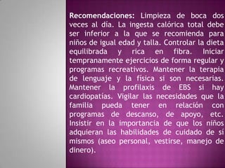 Recomendaciones: Limpieza de boca dos
veces al día. La ingesta calórica total debe
ser inferior a la que se recomienda para
niños de igual edad y talla. Controlar la dieta
equilibrada y rica en fibra. Iniciar
tempranamente ejercicios de forma regular y
programas recreativos. Mantener la terapia
de lenguaje y la física si son necesarias.
Mantener la profilaxis de EBS si hay
cardiopatías. Vigilar las necesidades que la
familia pueda tener en relación con
programas de descanso, de apoyo, etc.
Insistir en la importancia de que los niños
adquieran las habilidades de cuidado de sí
mismos (aseo personal, vestirse, manejo de
dinero).
 
