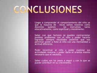 1.   Llegar a comprender el comportamiento del niño ya
     que la mayoría de veces somos nosotros como
     docentes    quienes      los     instruimos   tanto
     educativamente, como espiritual y moralmente.

2.   Saber con que factores se pueden contrarrestar
     posibles problemas con el niño y poder hacerlo
     logrando siempre resultados positivos que nos
     permitan poner a flote al niño con una mentalidad u
     actitud diferente.

3.   Poder incentivar al niño y poder explotar sus
     actividades motoras y poder darle el orienta miento
     necesario que el necesita.

4.   Saber cuáles son los pasos a seguir y con lo que se
     puede contribuir en su crecimiento.
 