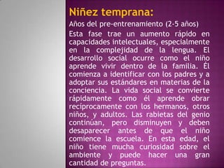 Niñez temprana:
Años del pre-entrenamiento (2-5 años)
Esta fase trae un aumento rápido en
capacidades intelectuales, especialmente
en la complejidad de la lengua. El
desarrollo social ocurre como el niño
aprende vivir dentro de la familia. Él
comienza a identificar con los padres y a
adoptar sus estándares en materias de la
conciencia. La vida social se convierte
rápidamente como él aprende obrar
recíprocamente con los hermanos, otros
niños, y adultos. Las rabietas del genio
continúan, pero disminuyen y deben
desaparecer antes de que el niño
comience la escuela. En esta edad, el
niño tiene mucha curiosidad sobre el
ambiente y puede hacer una gran
cantidad de preguntas.
 