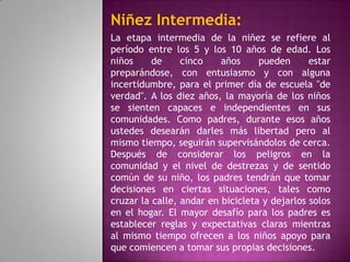 Niñez Intermedia:
La etapa intermedia de la niñez se refiere al
período entre los 5 y los 10 años de edad. Los
niños     de     cinco    años     pueden      estar
preparándose, con entusiasmo y con alguna
incertidumbre, para el primer día de escuela "de
verdad". A los diez años, la mayoría de los niños
se sienten capaces e independientes en sus
comunidades. Como padres, durante esos años
ustedes desearán darles más libertad pero al
mismo tiempo, seguirán supervisándolos de cerca.
Después de considerar los peligros en la
comunidad y el nivel de destrezas y de sentido
común de su niño, los padres tendrán que tomar
decisiones en ciertas situaciones, tales como
cruzar la calle, andar en bicicleta y dejarlos solos
en el hogar. El mayor desafío para los padres es
establecer reglas y expectativas claras mientras
al mismo tiempo ofrecen a los niños apoyo para
que comiencen a tomar sus propias decisiones.
 