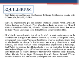 EQUILIBRIUM
• Equilibrium es una Empresa Clasificadora de Riesgo debidamente inscrita ante
la CONASEV, la SAFP y la SBS.
• Fundada originalmente por los señores Francisco Moreno Ortiz, Armando
Patiño Baldeón, ex-Socios de Price Waterhouse-Perú, así como por Richard
Webb ex-Presidente del BCRP, Eduardo Daly ex-Directivo del Banco de Crédito
del Perú y Vasco Undurraga socio de Rightframe Comercial Chile Ltda.
• El inicio de sus actividades fue el 24 de abril de 1996 según consta de la
inscripción en el Registro Público del Mercado de Valores y a los pocos meses,
se incorporó como socio Thomson BankWatch, empresa norteamericana líder
en clasificación de riesgo de instituciones bancarias y financieras a nivel
mundial, con quien durante cinco compartimos experiencias y tecnología.
BankWatch fue socio de Equilibrium hasta el mes de noviembre del año 2000
siendo absorbida por otra clasificadora internacional. Actualmente los socios de
Equilibrium son los señores Francisco Moreno Ortiz, Armando Patiño Baldeón,
Nelson Gaviria Astete, Vasco Undurraga Gauchéy Renzo Barbieri O'Hara.
Nuestro Directorio está conformado por las personas antes mencionados
 