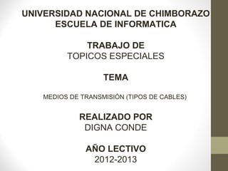 UNIVERSIDAD NACIONAL DE CHIMBORAZO
ESCUELA DE INFORMATICA
TRABAJO DE
TOPICOS ESPECIALES
TEMA
MEDIOS DE TRANSMISIÓN (TIPOS DE CABLES)
REALIZADO POR
DIGNA CONDE
AÑO LECTIVO
2012-2013
 