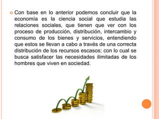  Con base en lo anterior podemos concluir que la
economía es la ciencia social que estudia las
relaciones sociales, que tienen que ver con los
proceso de producción, distribución, intercambio y
consumo de los bienes y servicios, entendiendo
que estos se llevan a cabo a través de una correcta
distribución de los recursos escasos; con lo cual se
busca satisfacer las necesidades ilimitadas de los
hombres que viven en sociedad.
 