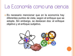  Es necesario mencionar que en la economía hay
diferentes puntos de vista, según el enfoque que se
adopte. Sin embargo, se destacan dos: el enfoque
objetivo y el enfoque subjetivo.
 