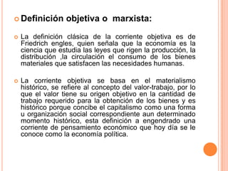  Definición objetiva o marxista:
 La definición clásica de la corriente objetiva es de
Friedrich engles, quien señala que la economía es la
ciencia que estudia las leyes que rigen la producción, la
distribución ,la circulación el consumo de los bienes
materiales que satisfacen las necesidades humanas.
 La corriente objetiva se basa en el materialismo
histórico, se refiere al concepto del valor-trabajo, por lo
que el valor tiene su origen objetivo en la cantidad de
trabajo requerido para la obtención de los bienes y es
histórico porque concibe el capitalismo como una forma
u organización social correspondiente aun determinado
momento histórico, esta definición a engendrado una
corriente de pensamiento económico que hoy día se le
conoce como la economía política.
 