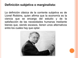 Definición subjetiva o marginalista:
La definición clásica de la corriente subjetiva es de
Lionel Robbins, quien afirma que la economía es la
ciencia que se encarga del estudio y de la
satisfacción de las necesidades humanas mediante
bienes que, siendo escasos, tienen unos alternativos
entre los cuales hay que optar.
 